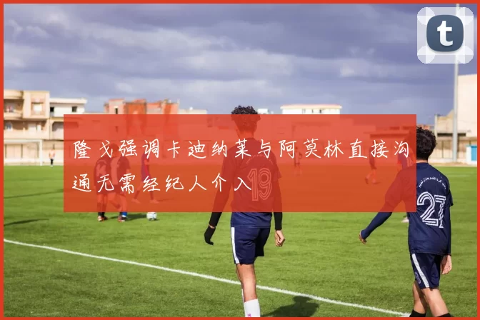 隆戈强调卡迪纳莱与阿莫林直接沟通无需经纪人介入
