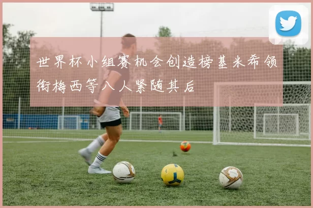 世界杯小组赛机会创造榜基米希领衔梅西等八人紧随其后